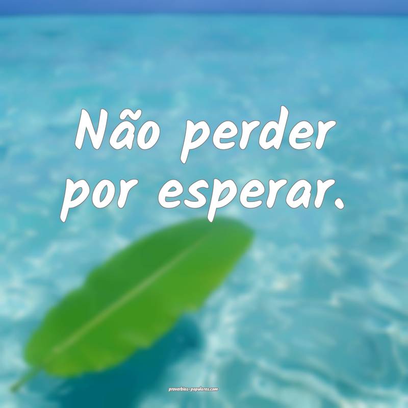 Não perder por esperar.
...