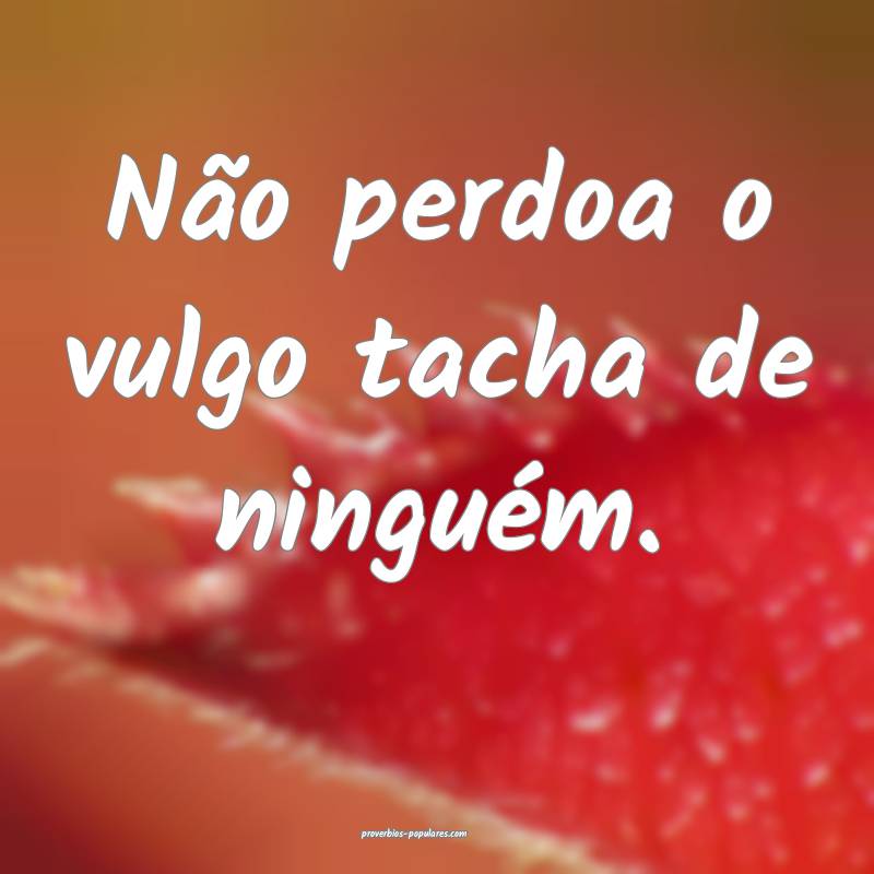 Não perdoa o vulgo tacha de ninguém.
...