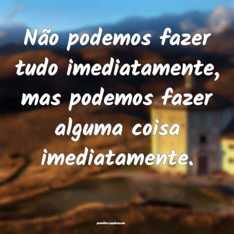 Não podemos fazer tudo imediatamente, mas podemos fazer alguma coisa ...