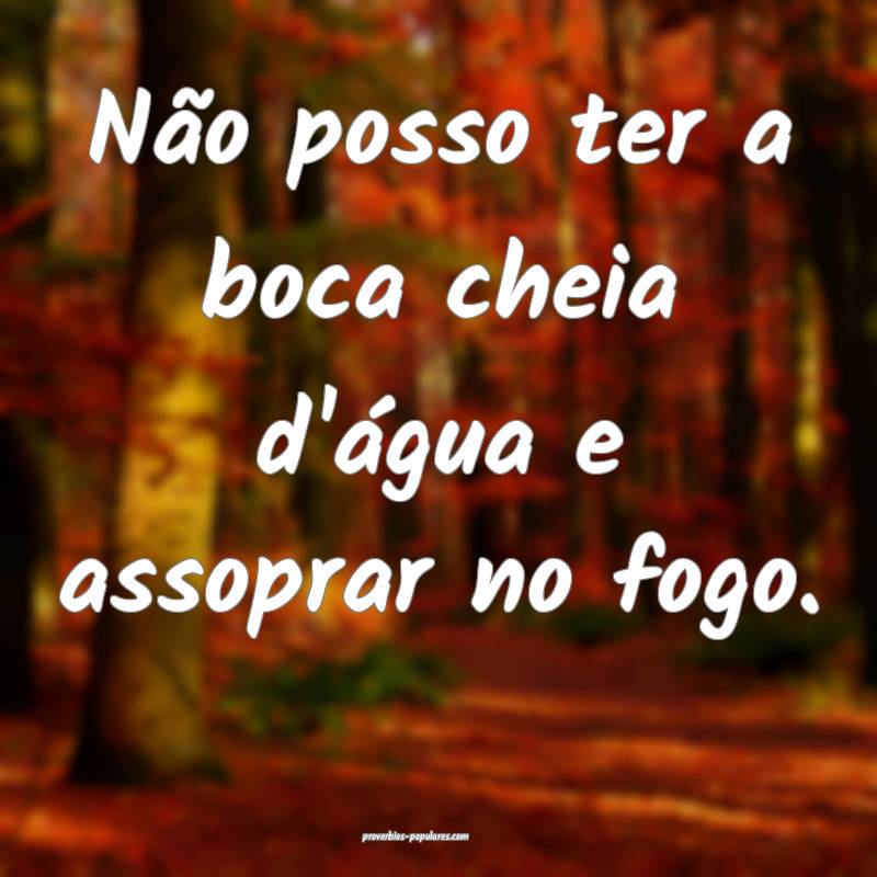 Não posso ter a boca cheia d'água e assoprar no fogo.
...