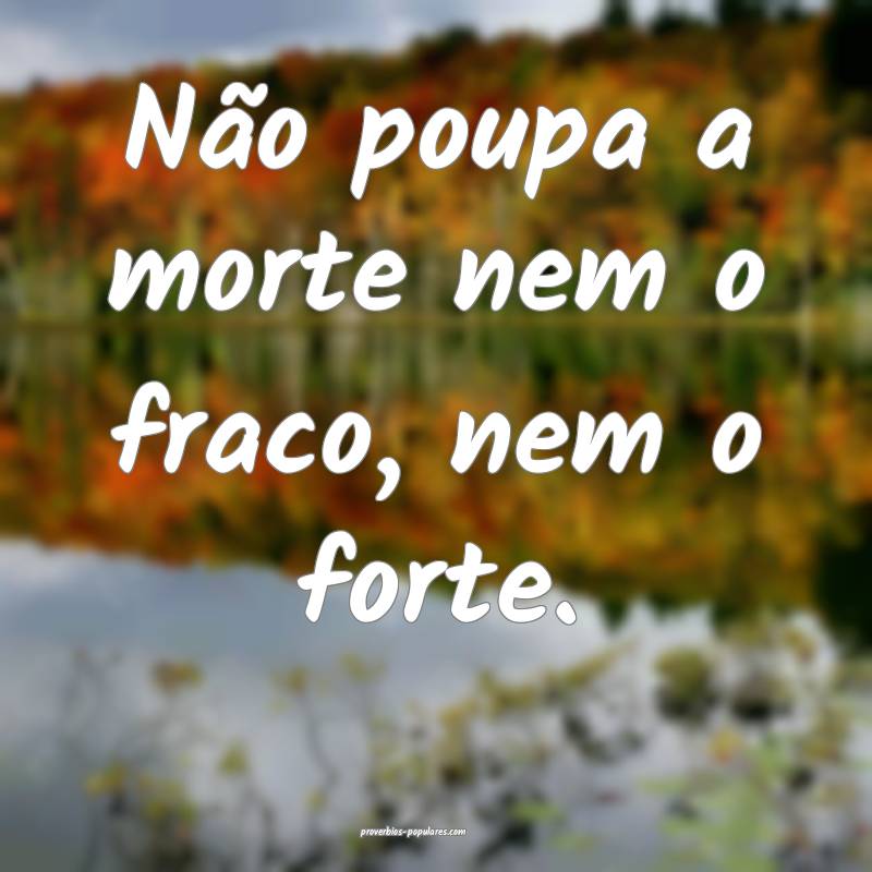 Não poupa a morte nem o fraco, nem o forte.
...