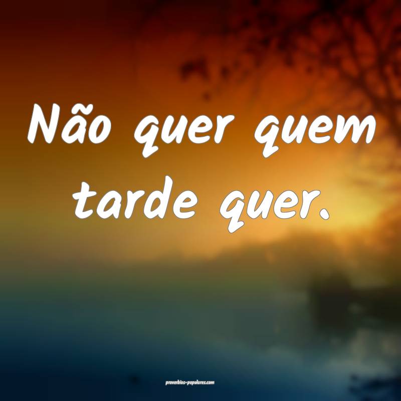 Não quer quem tarde quer.
 ...