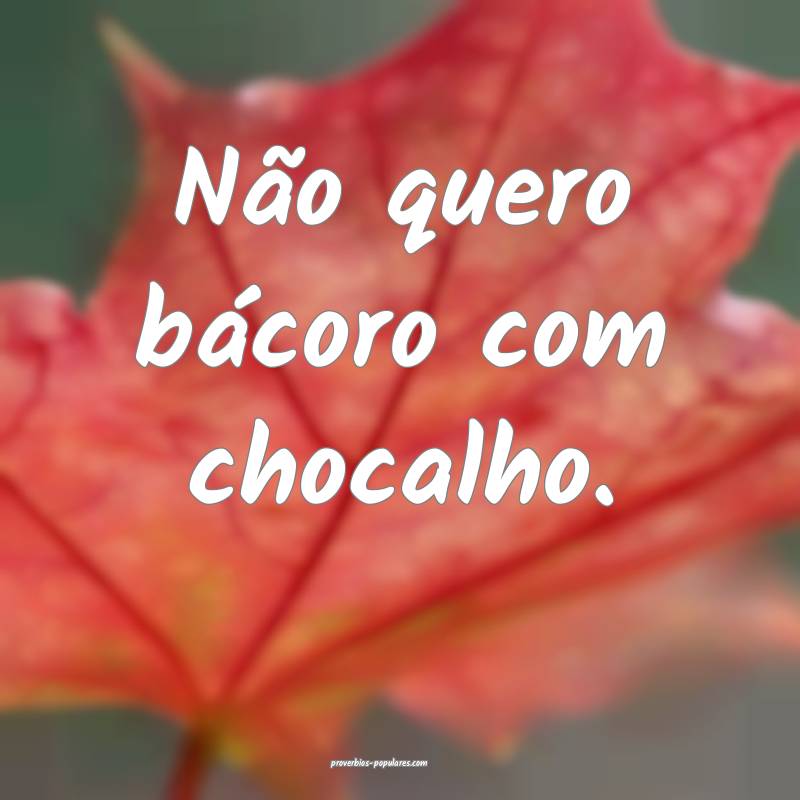 Não quero bácoro com chocalho.
 ...