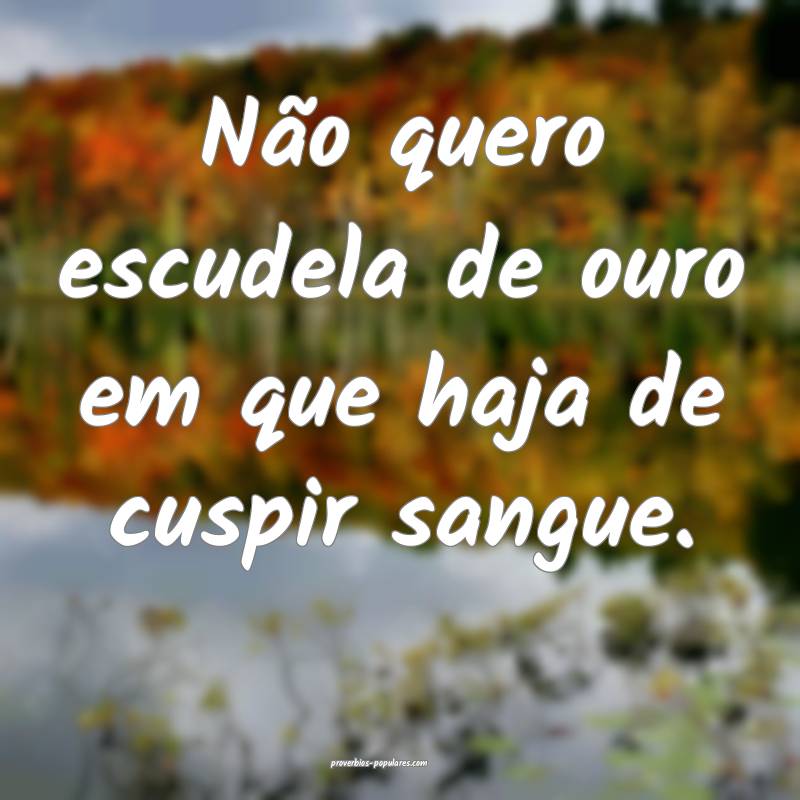 Não quero escudela de ouro em que haja de cuspir sangue.
...