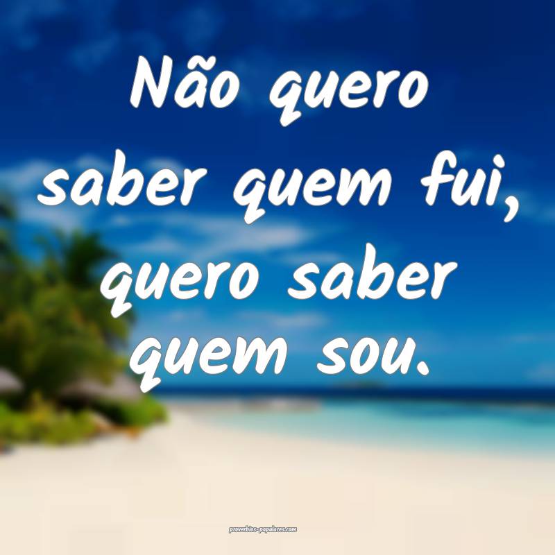 Não quero saber quem fui, quero saber quem sou.
 ...