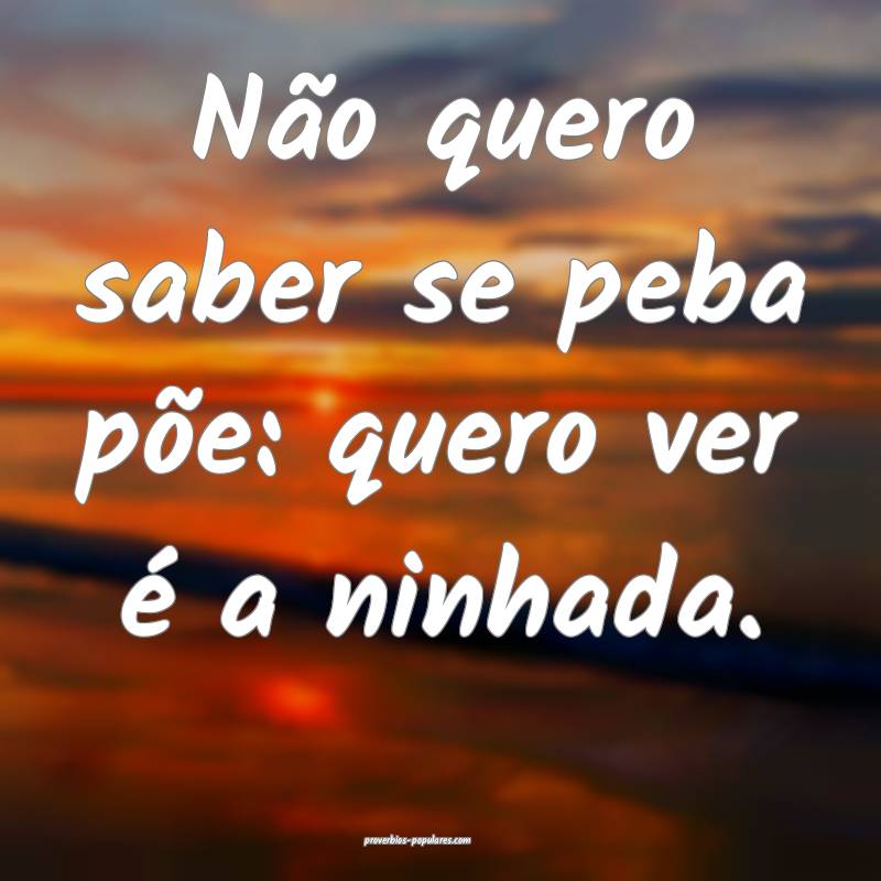 Não quero saber se peba põe: quero ver é a ninhada.
...