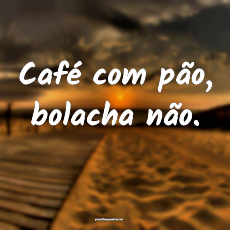 Café com pão, bolacha não.
...