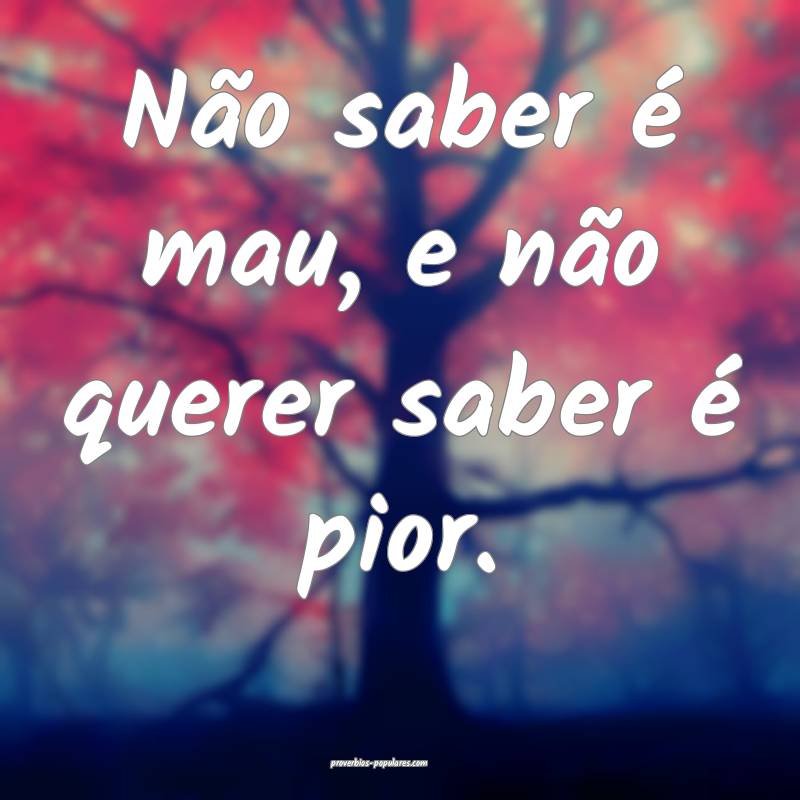 Não saber é mau, e não querer saber é pior.
 ...