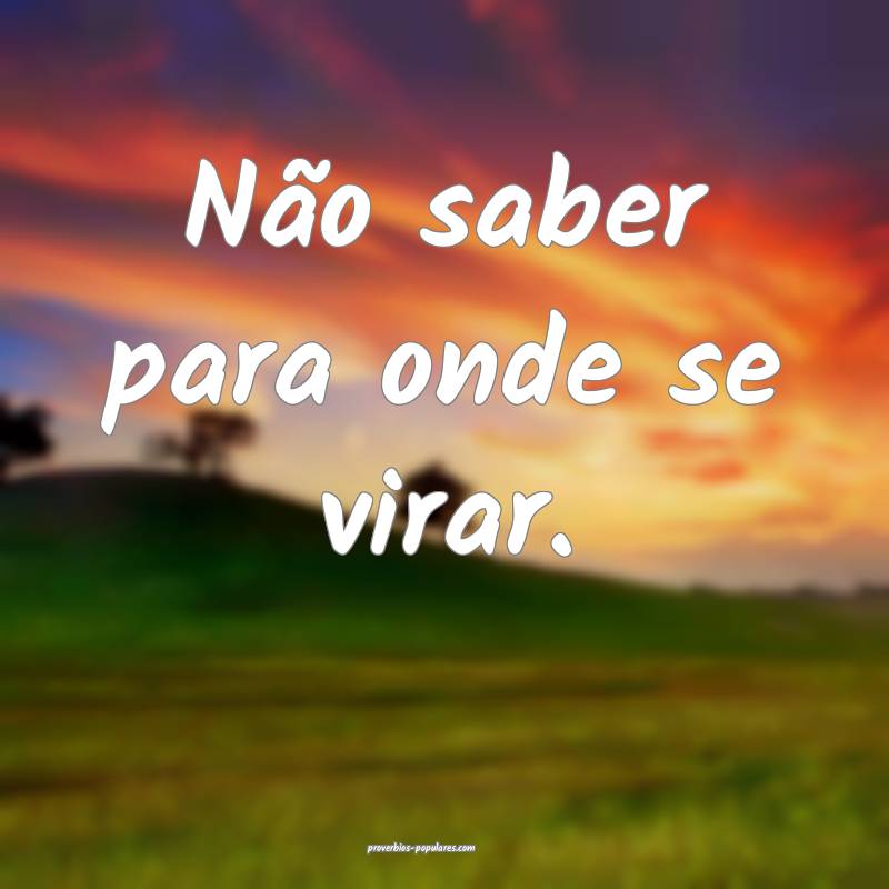 Não saber para onde se virar.
...