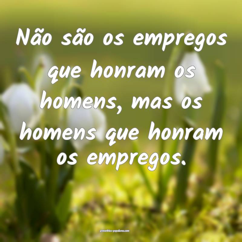 Não são os empregos que honram os homens, mas os homens que honram o...