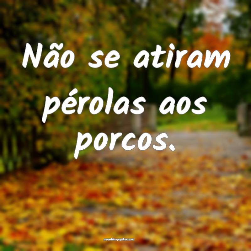 Não se atiram pérolas aos porcos.
...