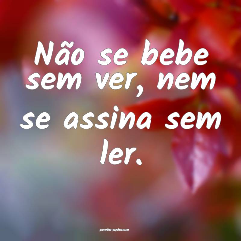 Não se bebe sem ver, nem se assina sem ler.
...