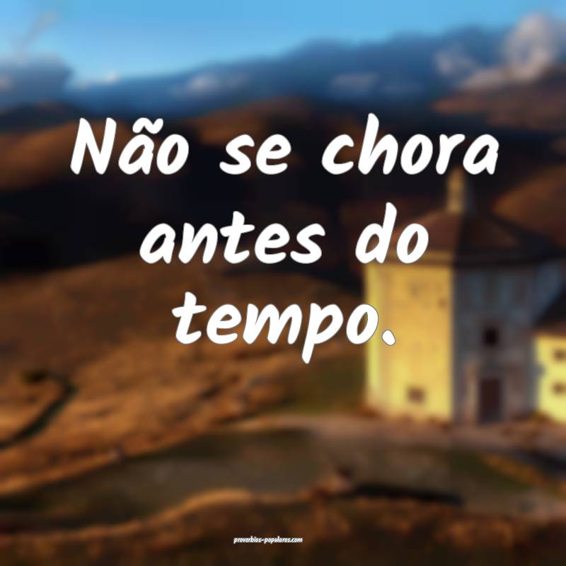 Não se chora antes do tempo.
...