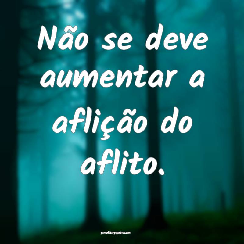Não se deve aumentar a aflição do aflito.
 ...