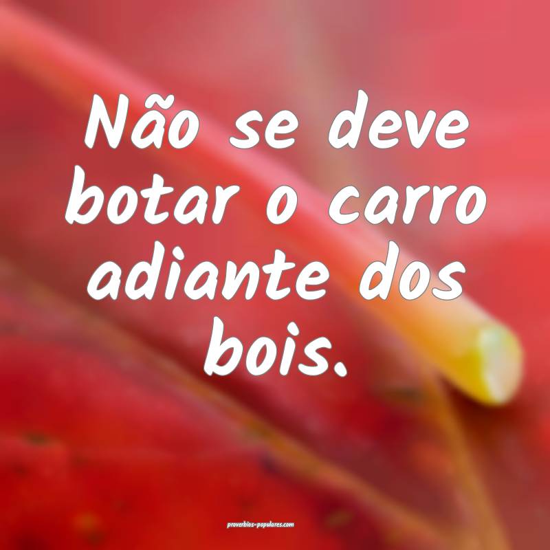 Não se deve botar o carro adiante dos bois.
...