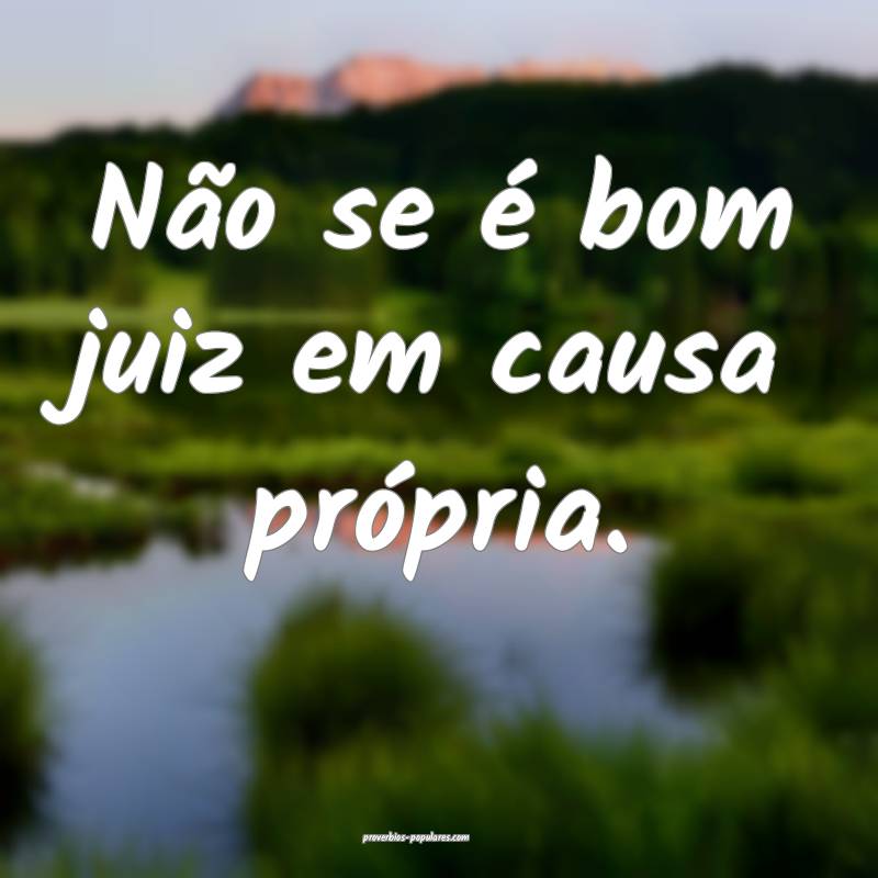 Não se é bom juiz em causa própria.
...