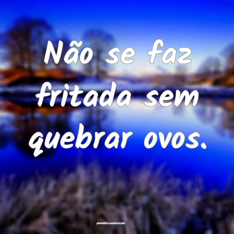 Não se faz fritada sem quebrar ovos.
...