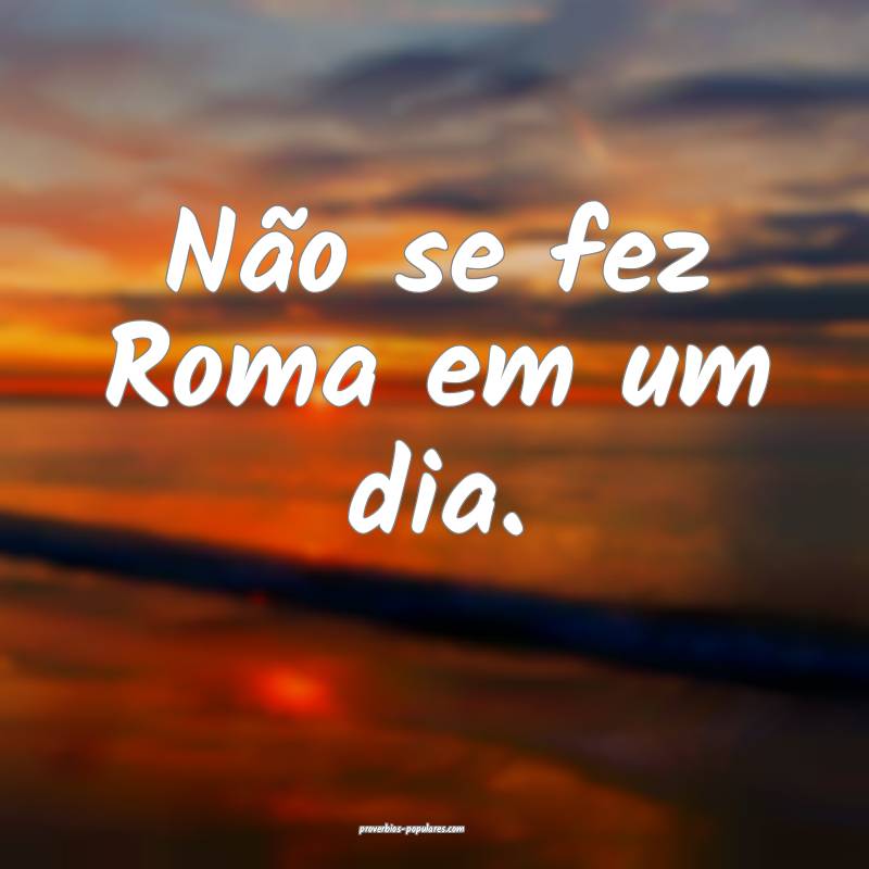 Não se fez Roma em um dia.
...