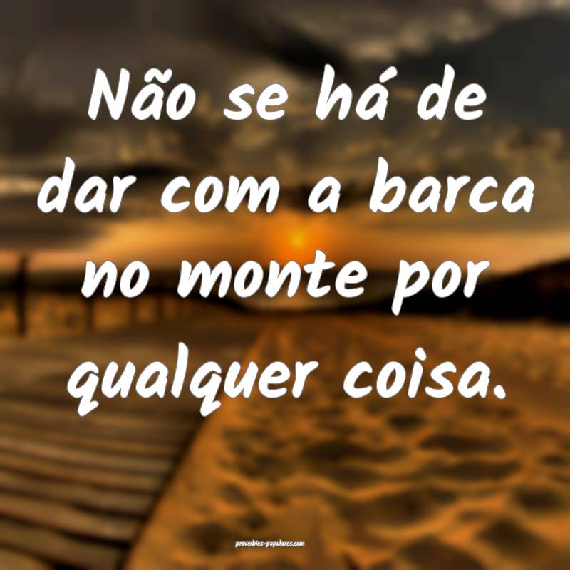 Não se há de dar com a barca no monte por qualquer coisa.
...