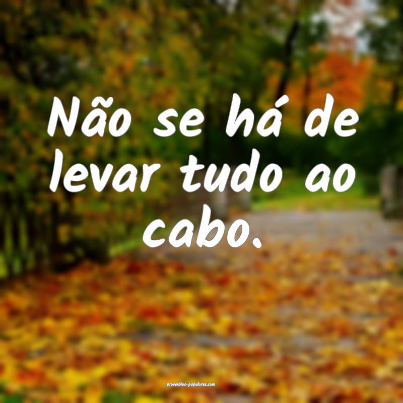 Não se há de levar tudo ao cabo.
...