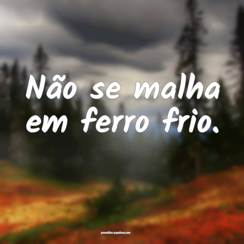 Não se malha em ferro frio.
...