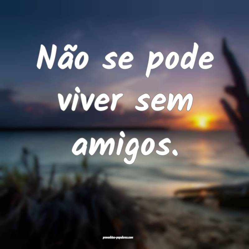 Não se pode viver sem amigos.
 ...