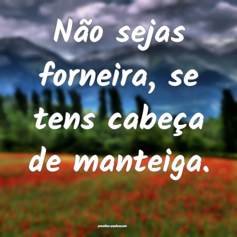 Não sejas forneira, se tens cabeça de manteiga.
...