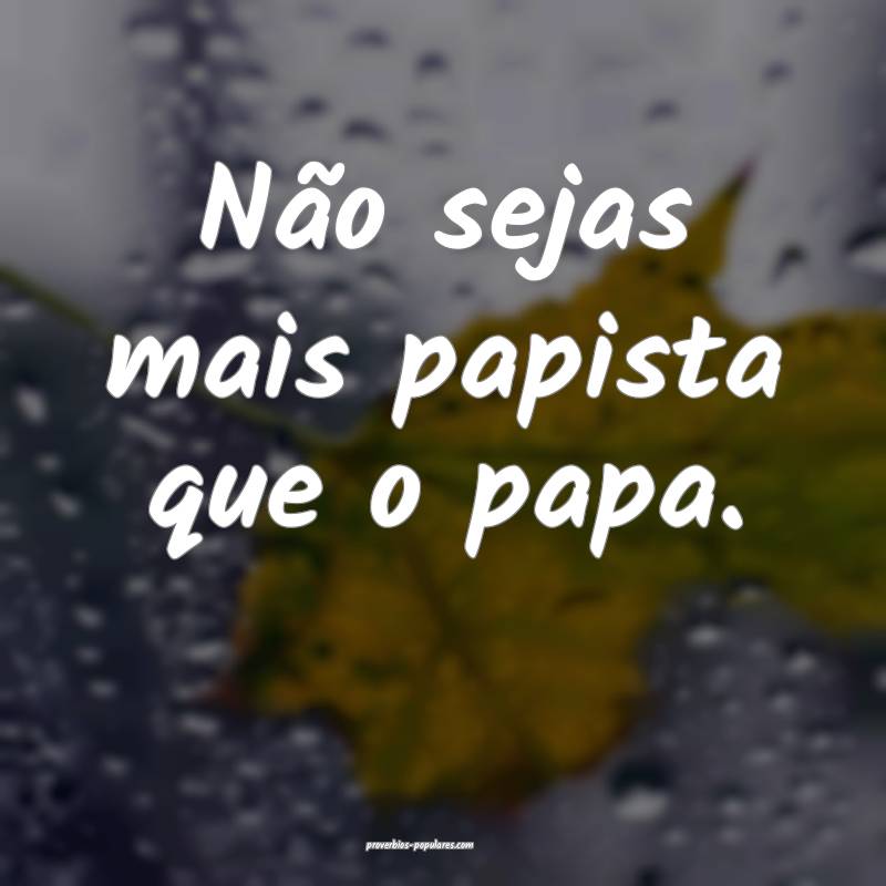 Não sejas mais papista que o papa.
...