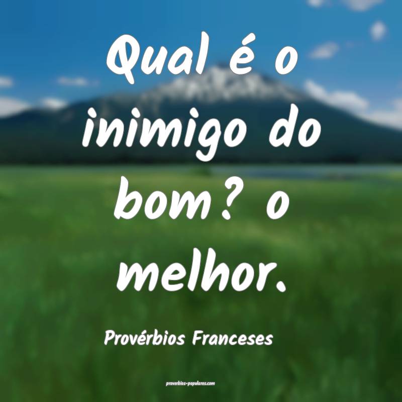 Qual é o inimigo do bom? o melhor.
...