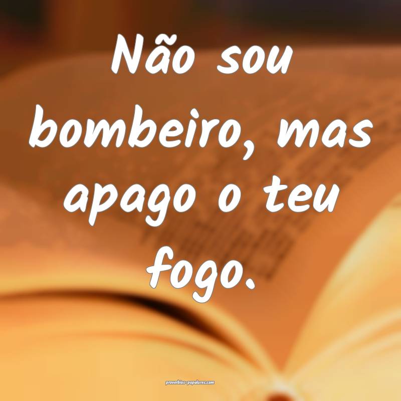 Não sou bombeiro, mas apago o teu fogo.
 ...