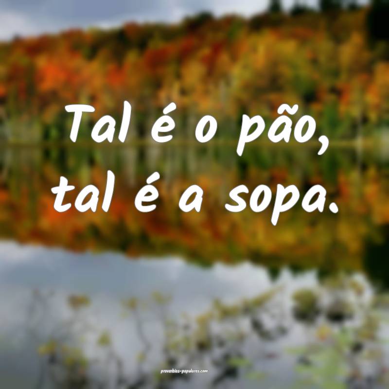 Tal é o pão, tal é a sopa.
...