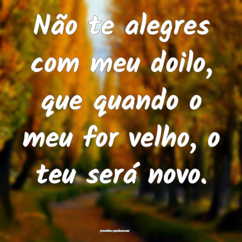 Não te alegres com meu doilo, que quando o meu for velho, o teu será...