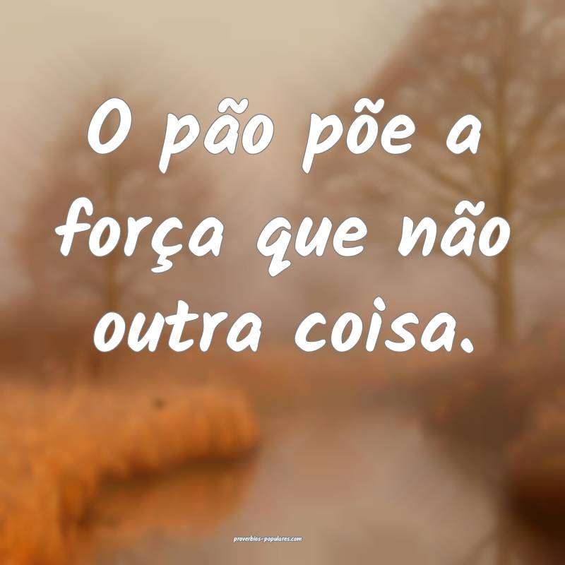 O pão põe a força que não outra coisa.
...