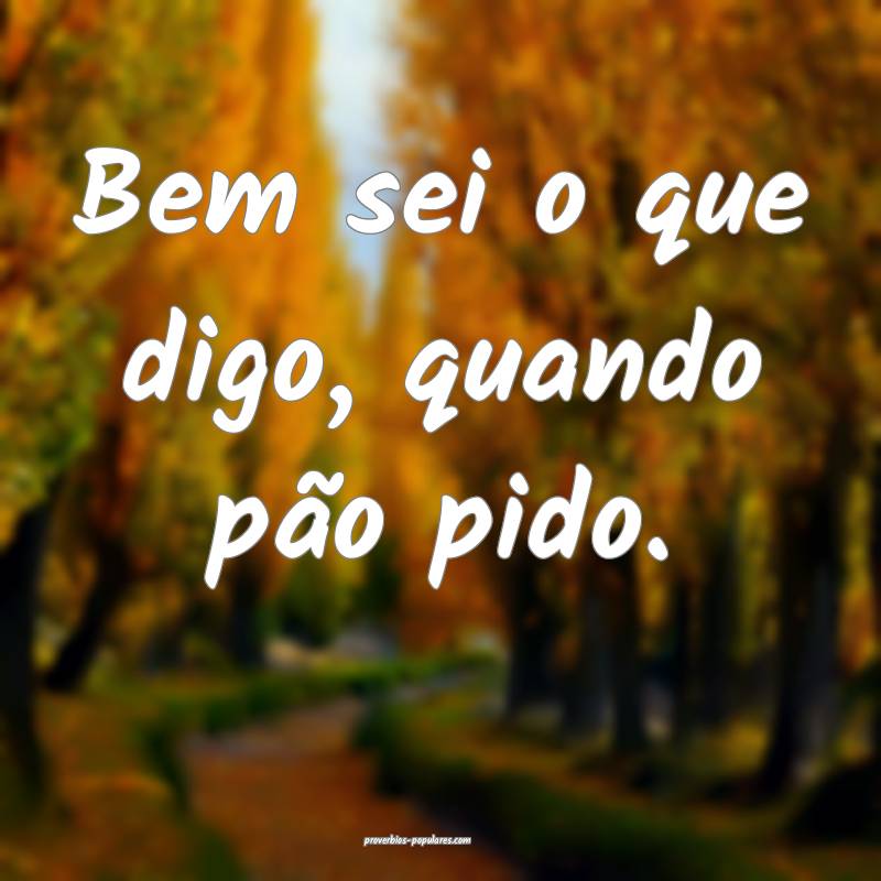 Bem sei o que digo, quando pão pido.
...