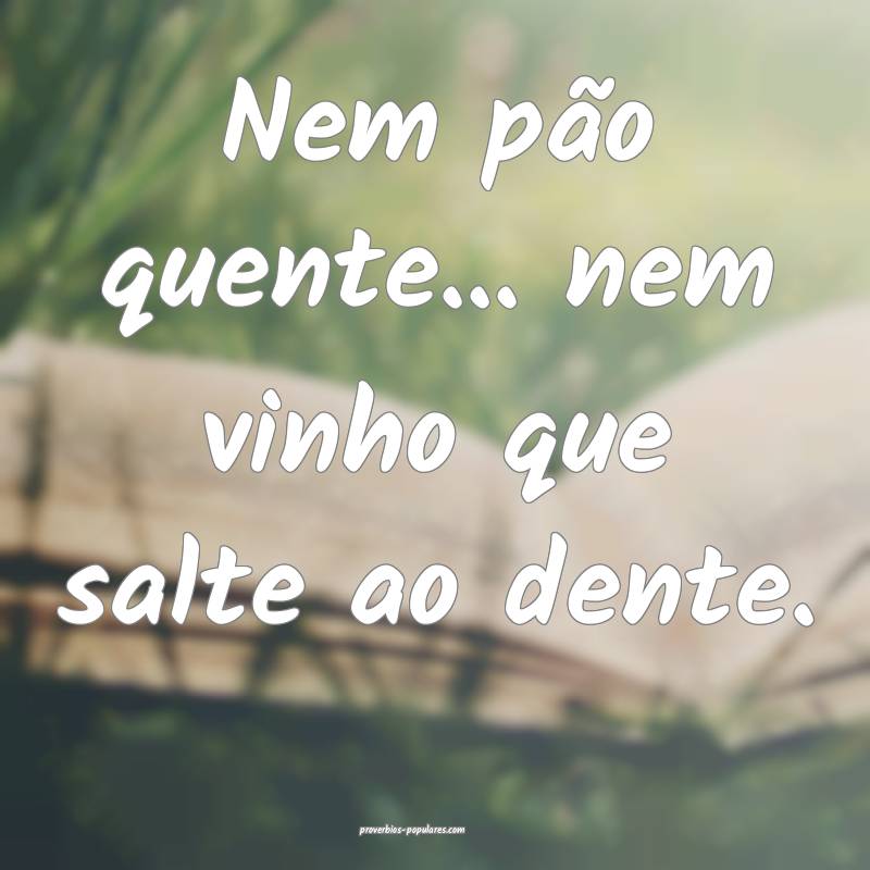 Nem pão quente... nem vinho que salte ao dente.
 ...