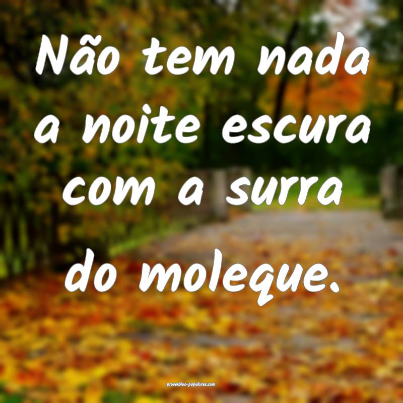 Não tem nada a noite escura com a surra do moleque.
...
