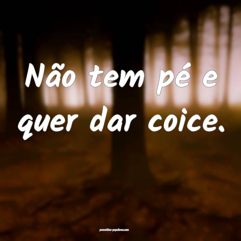 Não tem pé e quer dar coice.
 ...