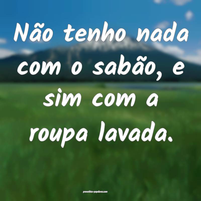 Não tenho nada com o sabão, e sim com a roupa lavada.
...