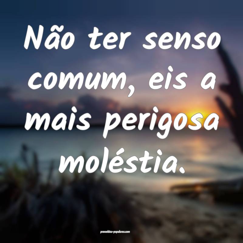 Não ter senso comum, eis a mais perigosa molésti ...