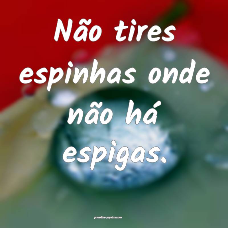 Não tires espinhas onde não há espigas.
 ...