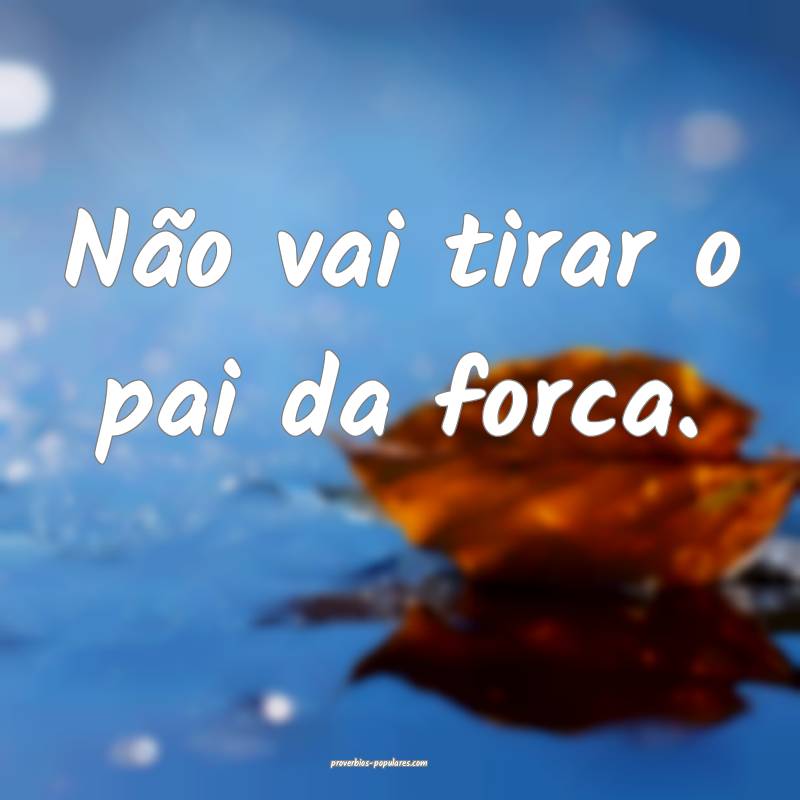 Não vai tirar o pai da forca.
...