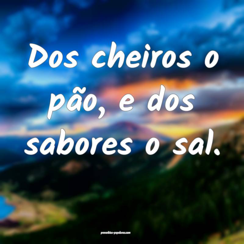 Dos cheiros o pão, e dos sabores o sal.
...