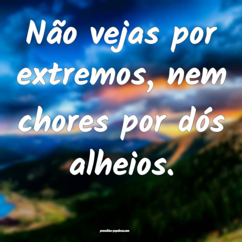 Não vejas por extremos, nem chores por dós alheios.
...