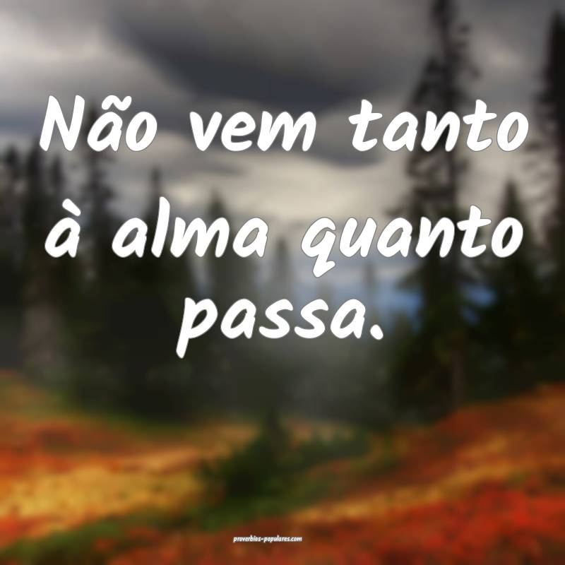 Não vem tanto à alma quanto passa.
 ...