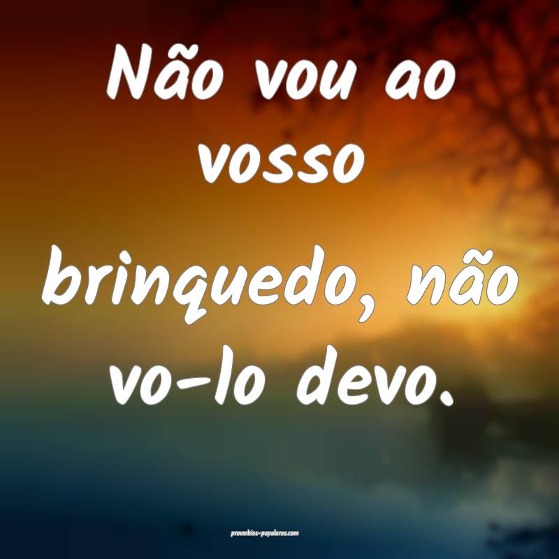 Não vou ao vosso brinquedo, não vo-lo devo.
...