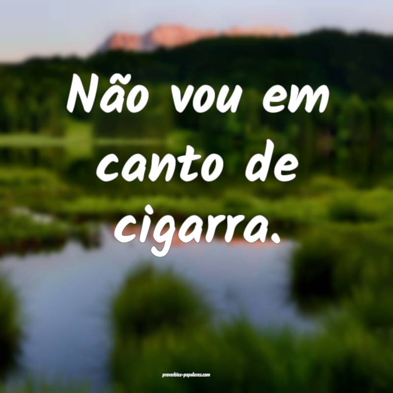 Não vou em canto de cigarra.
 ...