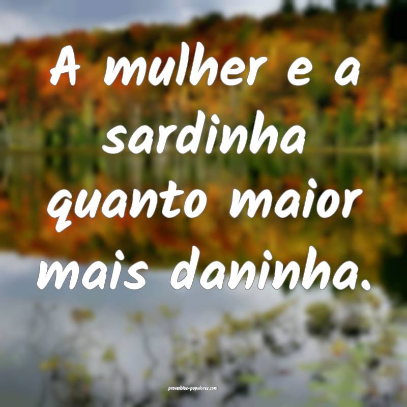 A mulher e a sardinha quanto maior mais daninha.
...
