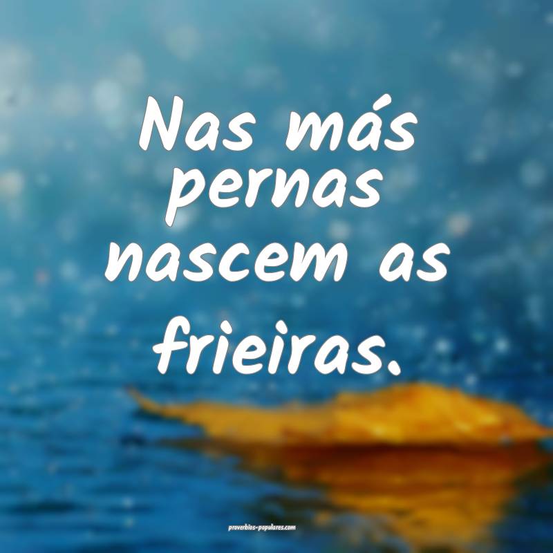 Nas más pernas nascem as frieiras.
...