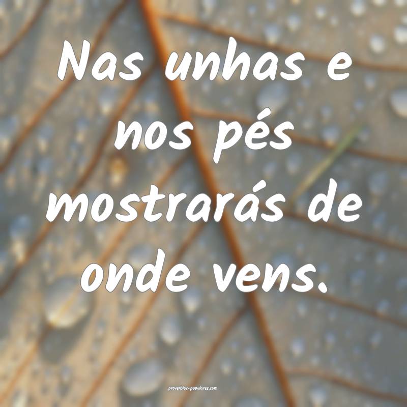 Nas unhas e nos pés mostrarás de onde vens.
...