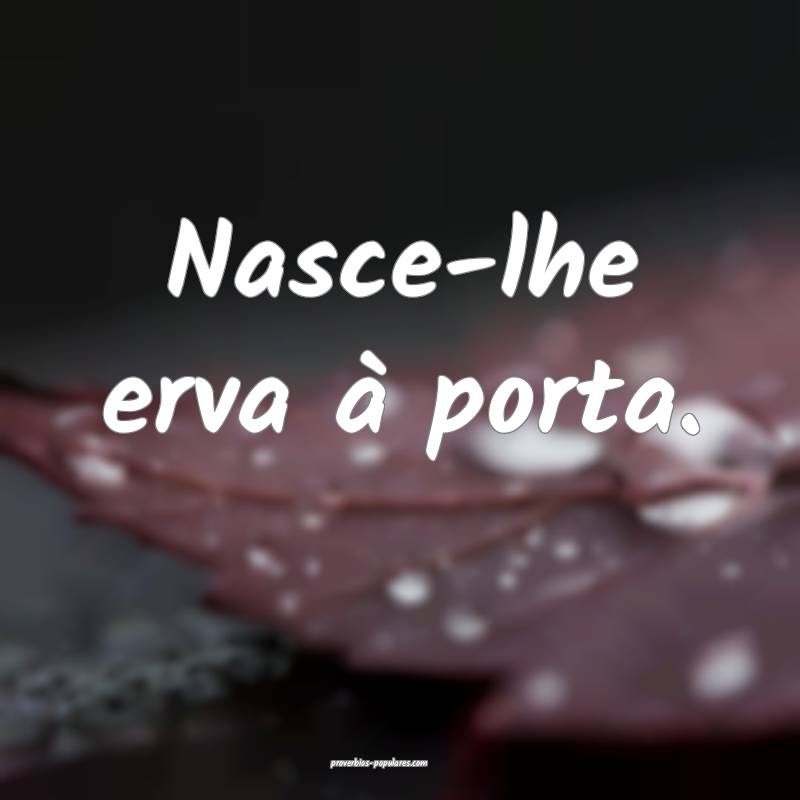 Nasce-lhe erva à porta.
...